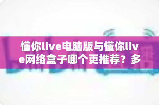 懂你live电脑版与懂你live网络盒子哪个更推荐？多维度深度对比帮你选出最佳观看方案