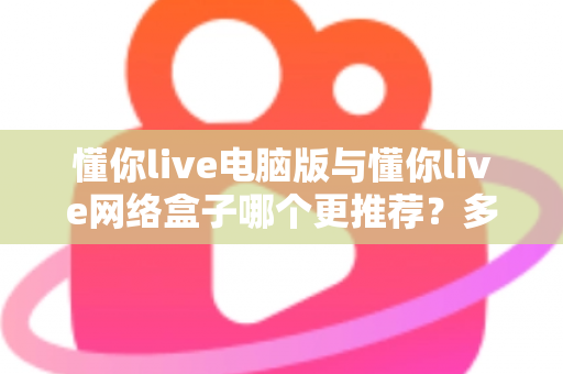 懂你live电脑版与懂你live网络盒子哪个更推荐？多维度深度对比帮你选出最佳观看方案