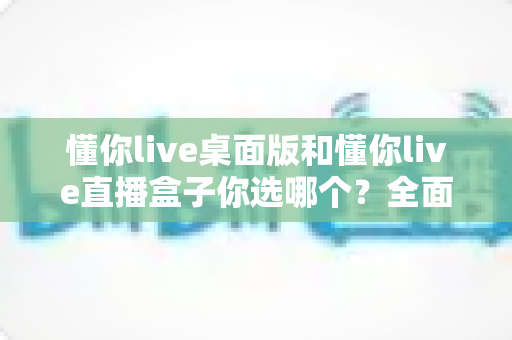 懂你live桌面版和懂你live直播盒子你选哪个？全面对比助你做出最佳选择