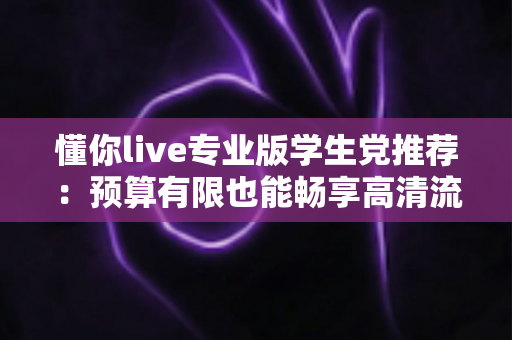 懂你live专业版学生党推荐:预算有限也能畅享高清流畅直播的全攻略 懂你live专业版学生党推荐:预算有限也能畅享高清流畅直播的全攻略