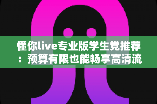 懂你live专业版学生党推荐:预算有限也能畅享高清流畅直播的全攻略 懂你live专业版学生党推荐:预算有限也能畅享高清流畅直播的全攻略