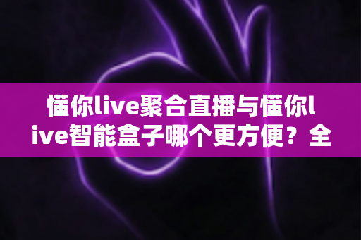 懂你live聚合直播与懂你live智能盒子哪个更方便？全面深度对比评测，助你轻松选出最优直播方案