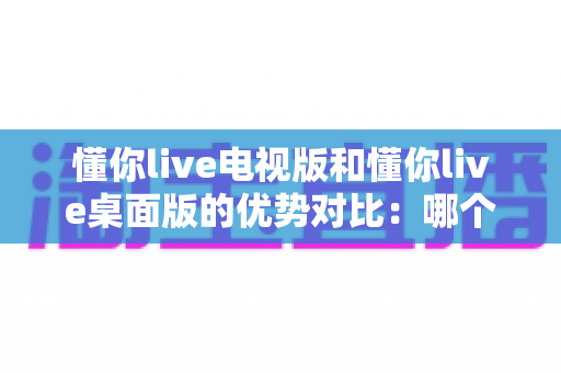懂你live电视版和懂你live桌面版的优势对比：哪个版本更值得你安装使用？