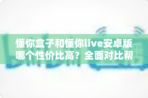 懂你盒子和懂你live安卓版哪个性价比高?全面对比帮你选出最划算的观看方案 懂你盒子和懂你live安卓版哪个性价比高?全面对比帮你选出最划算的观看方案