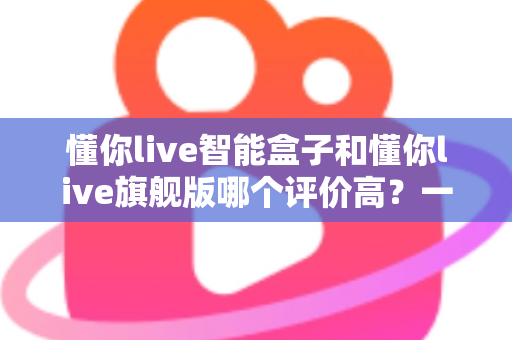 懂你live智能盒子和懂你live旗舰版哪个评价高？一文读懂两款机型的真实口碑与选购指南