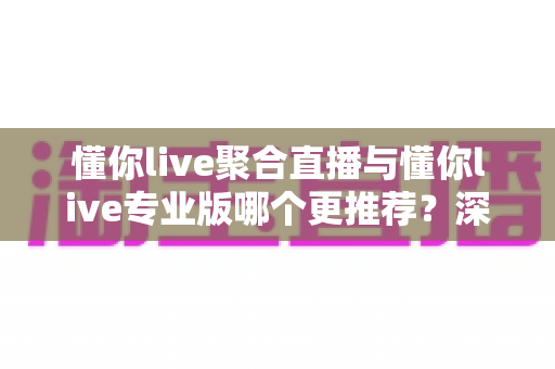 懂你live聚合直播与懂你live专业版哪个更推荐?深度对比帮你一次选对版本 懂你live聚合直播与懂你live专业版哪个更推荐?深度对比帮你一次选对版本