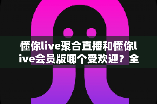懂你live聚合直播和懂你live会员版哪个受欢迎?全面对比解析帮你选对版本 懂你live聚合直播和懂你live会员版哪个受欢迎?全面对比解析帮你选对版本