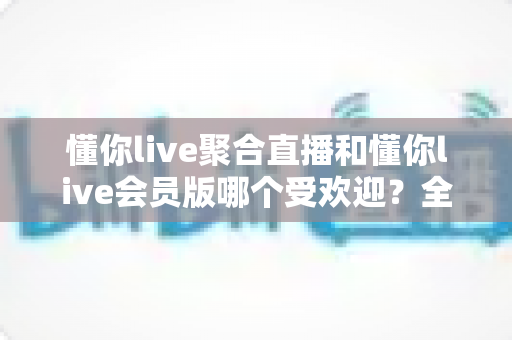 懂你live聚合直播和懂你live会员版哪个受欢迎?全面对比解析帮你选对版本 懂你live聚合直播和懂你live会员版哪个受欢迎?全面对比解析帮你选对版本