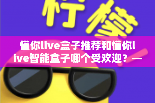 懂你live盒子推荐和懂你live智能盒子哪个受欢迎？——两款热门电视盒子深度对比与选购全攻略