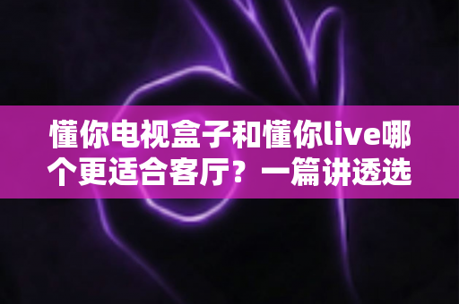 懂你电视盒子和懂你live哪个更适合客厅？一篇讲透选购逻辑的家庭影音对比指南