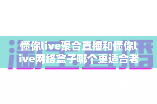 懂你live聚合直播和懂你live网络盒子哪个更适合老人用？一篇讲透的长辈观影选购指南
