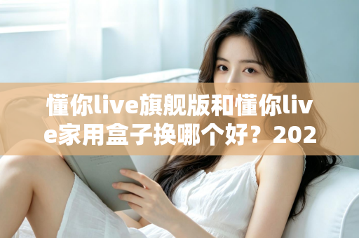 懂你live旗舰版和懂你live家用盒子换哪个好？2025最新深度对比评测与选购指南