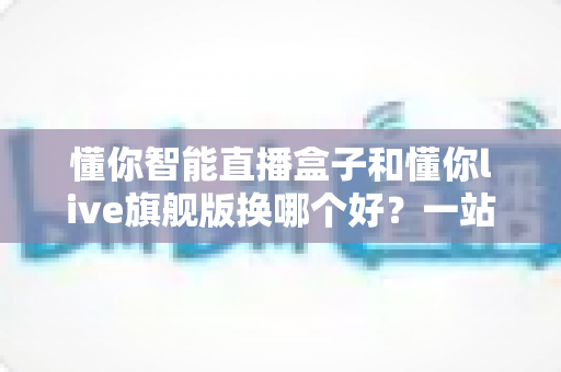 懂你智能直播盒子和懂你live旗舰版换哪个好？一站式深度对比指南，帮主播选对设备不花冤枉钱