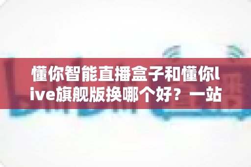 懂你智能直播盒子和懂你live旗舰版换哪个好？一站式深度对比指南，帮主播选对设备不花冤枉钱