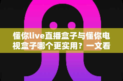 懂你live直播盒子与懂你电视盒子哪个更实用？一文看懂选购要点，告别纠结