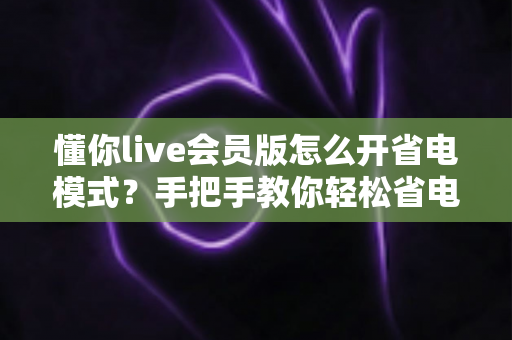 懂你live会员版怎么开省电模式?手把手教你轻松省电、畅享直播不断电 懂你live会员版怎么开省电模式?手把手教你轻松省电、畅享直播不断电