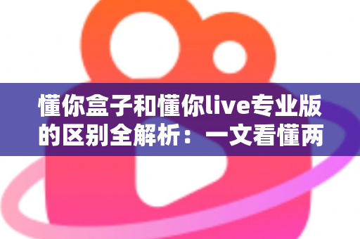 懂你盒子和懂你live专业版的区别全解析：一文看懂两大版本如何选择，观影体验全面升级