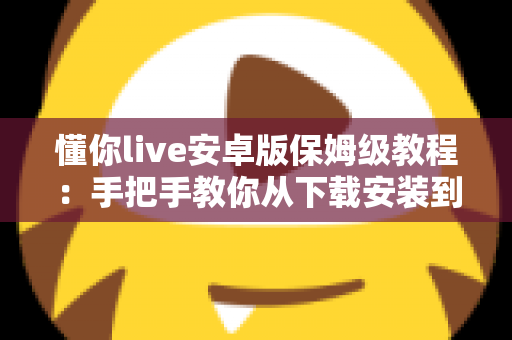 懂你live安卓版保姆级教程：手把手教你从下载安装到玩转直播的全流程指南