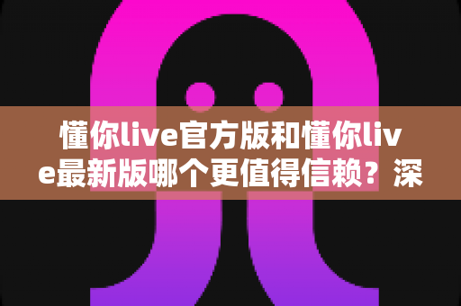 懂你live官方版和懂你live最新版哪个更值得信赖？深度对比分析助你安心选择