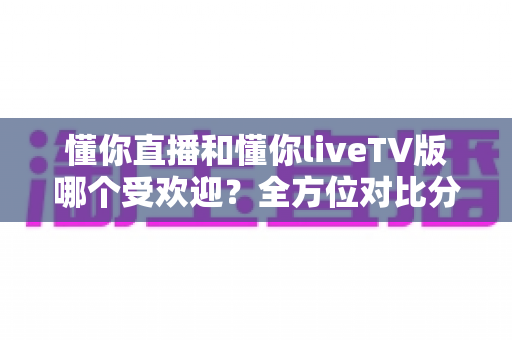 懂你直播和懂你liveTV版哪个受欢迎?全方位对比分析与选购指南 懂你直播和懂你liveTV版哪个受欢迎?全方位对比分析与选购指南