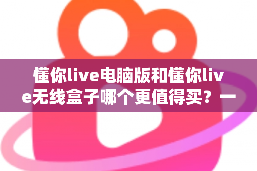 懂你live电脑版和懂你live无线盒子哪个更值得买？一文读懂两种版本的差异，帮你把钱花在刀刃上
