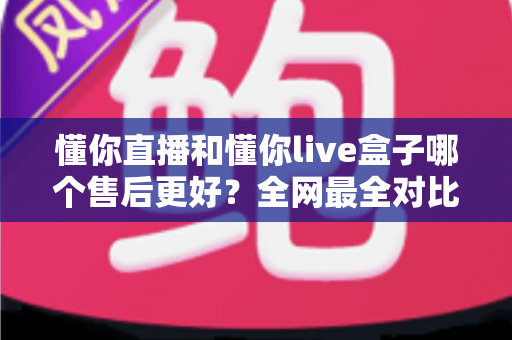 懂你直播和懂你live盒子哪个售后更好？全网最全对比解析帮你避坑选对