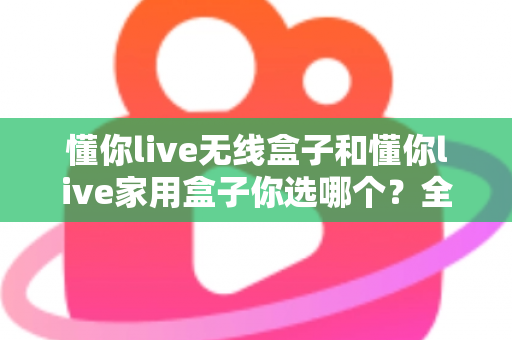 懂你live无线盒子和懂你live家用盒子你选哪个？全方位深度对比帮你轻松选出最适合的K歌神器