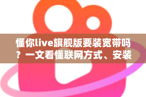 懂你live旗舰版要装宽带吗？一文看懂联网方式、安装条件与常见问题全解析