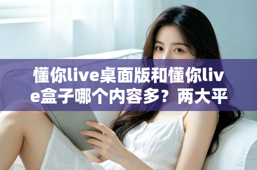 懂你live桌面版和懂你live盒子哪个内容多？两大平台内容全面对比与选购指南