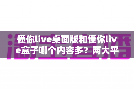 懂你live桌面版和懂你live盒子哪个内容多？两大平台内容全面对比与选购指南