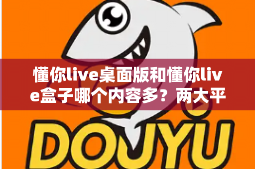 懂你live桌面版和懂你live盒子哪个内容多？两大平台内容全面对比与选购指南