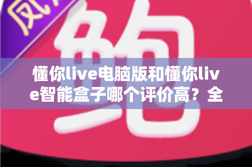 懂你live电脑版和懂你live智能盒子哪个评价高?全网口碑深度解析与选购指南 懂你live电脑版和懂你live智能盒子哪个评价高?全网口碑深度解析与选购指南