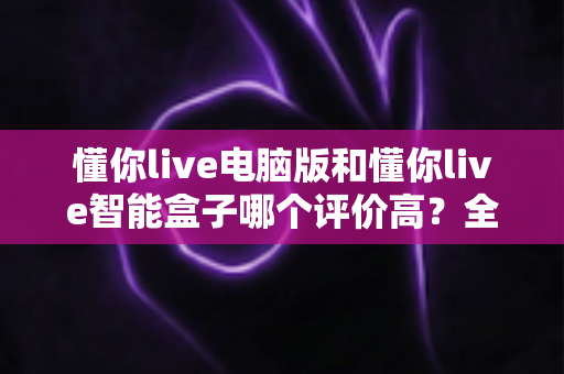 懂你live电脑版和懂你live智能盒子哪个评价高?全网口碑深度解析与选购指南 懂你live电脑版和懂你live智能盒子哪个评价高?全网口碑深度解析与选购指南