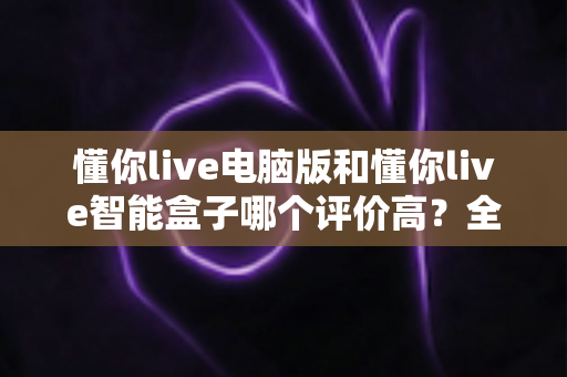 懂你live电脑版和懂你live智能盒子哪个评价高？全网口碑深度解析与选购指南