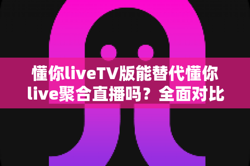 懂你liveTV版能替代懂你live聚合直播吗？全面对比分析与使用建议