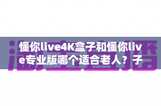 懂你live4K盒子和懂你live专业版哪个适合老人？子女必读的贴心选购指南