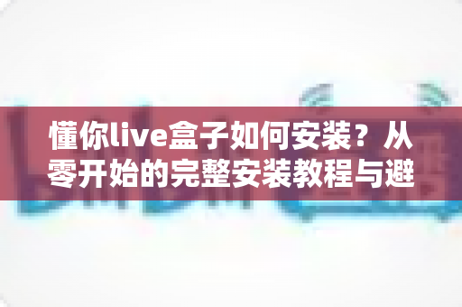 懂你live盒子如何安装?从零开始的完整安装教程与避坑指南 懂你live盒子如何安装?从零开始的完整安装教程与避坑指南