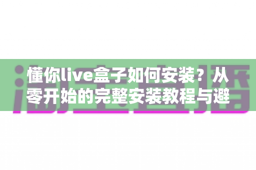 懂你live盒子如何安装？从零开始的完整安装教程与避坑指南