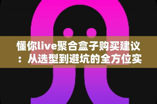 懂你live聚合盒子购买建议:从选型到避坑的全方位实用指南 懂你live聚合盒子购买建议:从选型到避坑的全方位实用指南