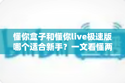 懂你盒子和懂你live极速版哪个适合新手?一文看懂两款产品的区别与选择指南 懂你盒子和懂你live极速版哪个适合新手?一文看懂两款产品的区别与选择指南