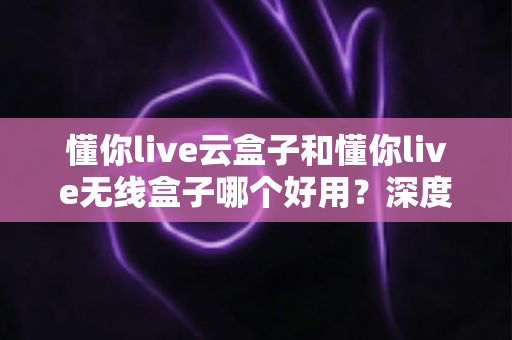 懂你live云盒子和懂你live无线盒子哪个好用?深度对比评测帮你选对不选贵 懂你live云盒子和懂你live无线盒子哪个好用?深度对比评测帮你选对不选贵