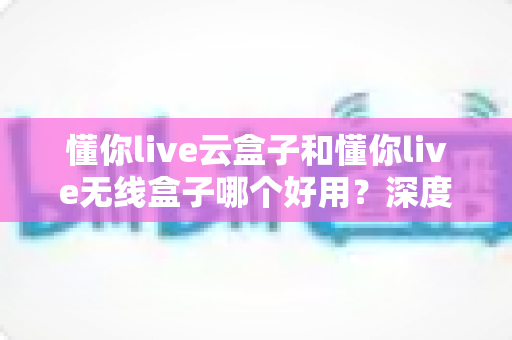 懂你live云盒子和懂你live无线盒子哪个好用?深度对比评测帮你选对不选贵 懂你live云盒子和懂你live无线盒子哪个好用?深度对比评测帮你选对不选贵