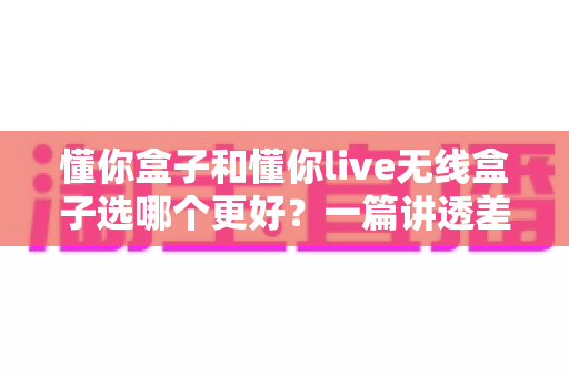 懂你盒子和懂你live无线盒子选哪个更好?一篇讲透差异的深度选购指南,帮你避坑不花冤枉钱 懂你盒子和懂你live无线盒子选哪个更好?一篇讲透差异的深度选购指南,帮你避坑不花冤枉钱