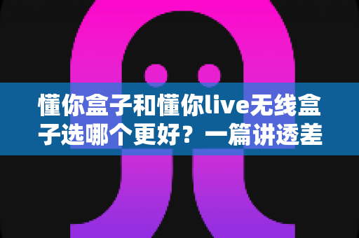 懂你盒子和懂你live无线盒子选哪个更好？一篇讲透差异的深度选购指南，帮你避坑不花冤枉钱