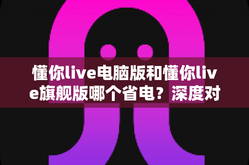 懂你live电脑版和懂你live旗舰版哪个省电?深度对比分析与实用省电指南全解析 懂你live电脑版和懂你live旗舰版哪个省电?深度对比分析与实用省电指南全解析