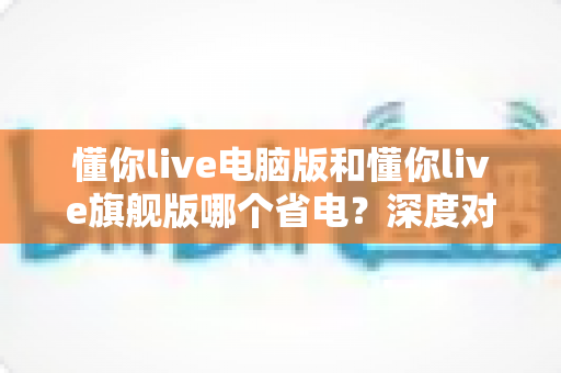 懂你live电脑版和懂你live旗舰版哪个省电？深度对比分析与实用省电指南全解析