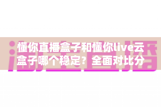 懂你直播盒子和懂你live云盒子哪个稳定？全面对比分析与选购指南