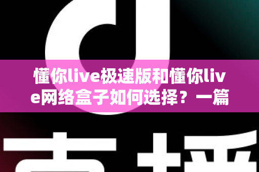 懂你live极速版和懂你live网络盒子如何选择？一篇文章帮你理清思路、做出最适合自己的决定