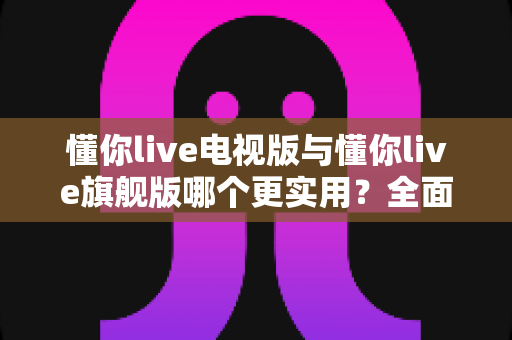 懂你live电视版与懂你live旗舰版哪个更实用?全面对比帮你选出最适合的版本 懂你live电视版与懂你live旗舰版哪个更实用?全面对比帮你选出最适合的版本