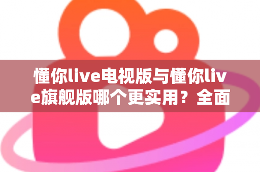 懂你live电视版与懂你live旗舰版哪个更实用?全面对比帮你选出最适合的版本 懂你live电视版与懂你live旗舰版哪个更实用?全面对比帮你选出最适合的版本